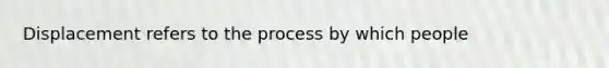 Displacement refers to the process by which people