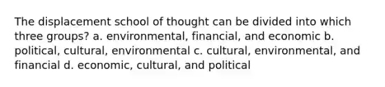 The displacement school of thought can be divided into which three groups? a. environmental, financial, and economic b. political, cultural, environmental c. cultural, environmental, and financial d. economic, cultural, and political