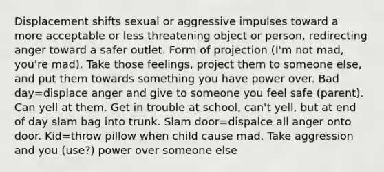 Displacement shifts sexual or aggressive impulses toward a more acceptable or less threatening object or person, redirecting anger toward a safer outlet. Form of projection (I'm not mad, you're mad). Take those feelings, project them to someone else, and put them towards something you have power over. Bad day=displace anger and give to someone you feel safe (parent). Can yell at them. Get in trouble at school, can't yell, but at end of day slam bag into trunk. Slam door=dispalce all anger onto door. Kid=throw pillow when child cause mad. Take aggression and you (use?) power over someone else