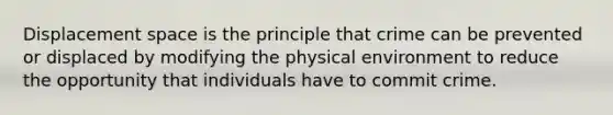 Displacement space is the principle that crime can be prevented or displaced by modifying the physical environment to reduce the opportunity that individuals have to commit crime.