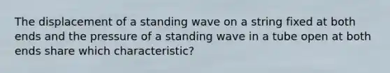 The displacement of a standing wave on a string fixed at both ends and the pressure of a standing wave in a tube open at both ends share which characteristic?