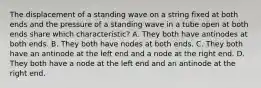 The displacement of a standing wave on a string fixed at both ends and the pressure of a standing wave in a tube open at both ends share which characteristic? A. They both have antinodes at both ends. B. They both have nodes at both ends. C. They both have an antinode at the left end and a node at the right end. D. They both have a node at the left end and an antinode at the right end.