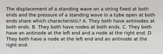 The displacement of a standing wave on a string fixed at both ends and the pressure of a standing wave in a tube open at both ends share which characteristic? A. They both have antinodes at both ends. B. They both have nodes at both ends. C. They both have an antinode at the left end and a node at the right end. D. They both have a node at the left end and an antinode at the right end.