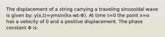 The displacement of a string carrying a traveling sinusoidal wave is given by: y(x,t)=ymsin(kx-wt-Φ). At time t=0 the point x=o has a velocity of 0 and a positive displacement. The phase constant Φ is: