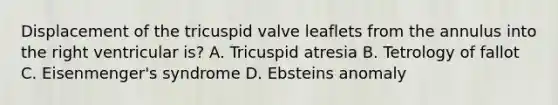 Displacement of the tricuspid valve leaflets from the annulus into the right ventricular is? A. Tricuspid atresia B. Tetrology of fallot C. Eisenmenger's syndrome D. Ebsteins anomaly