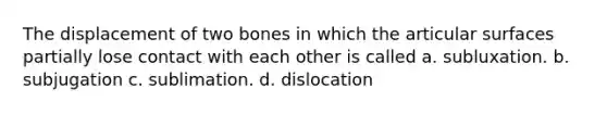 The displacement of two bones in which the articular surfaces partially lose contact with each other is called a. subluxation. b. subjugation c. sublimation. d. dislocation