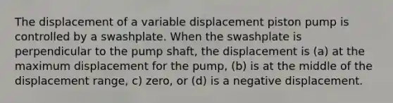 The displacement of a variable displacement piston pump is controlled by a swashplate. When the swashplate is perpendicular to the pump shaft, the displacement is (a) at the maximum displacement for the pump, (b) is at the middle of the displacement range, c) zero, or (d) is a negative displacement.