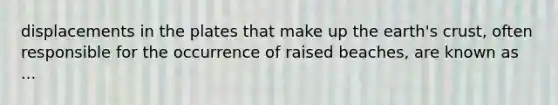 displacements in the plates that make up the earth's crust, often responsible for the occurrence of raised beaches, are known as ...
