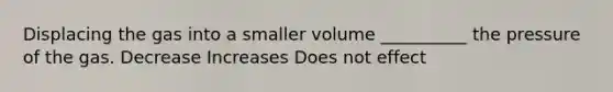 Displacing the gas into a smaller volume __________ the pressure of the gas. Decrease Increases Does not effect