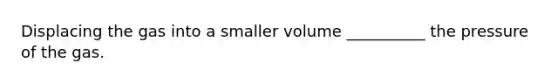 Displacing the gas into a smaller volume __________ the pressure of the gas.