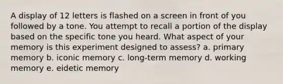 A display of 12 letters is flashed on a screen in front of you followed by a tone. You attempt to recall a portion of the display based on the specific tone you heard. What aspect of your memory is this experiment designed to assess? a. primary memory b. iconic memory c. long-term memory d. working memory e. eidetic memory