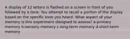 A display of 12 letters is flashed on a screen in front of you followed by a tone. You attempt to recall a portion of the display based on the specific tone you heard. What aspect of your memory is this experiment designed to assess? a-primary memory b-sensory memory c-long-term memory d-short-term memory