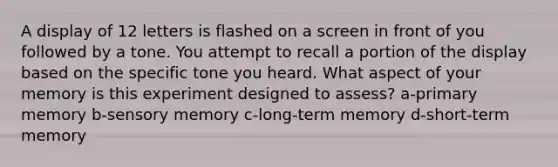 A display of 12 letters is flashed on a screen in front of you followed by a tone. You attempt to recall a portion of the display based on the specific tone you heard. What aspect of your memory is this experiment designed to assess? a-primary memory b-sensory memory c-long-term memory d-short-term memory