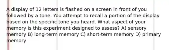 A display of 12 letters is flashed on a screen in front of you followed by a tone. You attempt to recall a portion of the display based on the specific tone you heard. What aspect of your memory is this experiment designed to assess? A) sensory memory B) long-term memory C) short-term memory D) primary memory