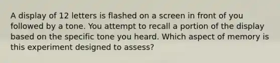 A display of 12 letters is flashed on a screen in front of you followed by a tone. You attempt to recall a portion of the display based on the specific tone you heard. Which aspect of memory is this experiment designed to assess?