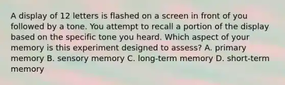 A display of 12 letters is flashed on a screen in front of you followed by a tone. You attempt to recall a portion of the display based on the specific tone you heard. Which aspect of your memory is this experiment designed to assess? A. primary memory B. sensory memory C. long-term memory D. short-term memory