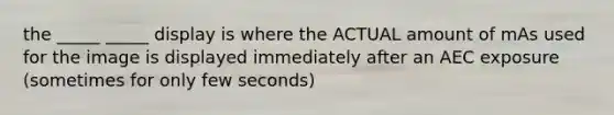 the _____ _____ display is where the ACTUAL amount of mAs used for the image is displayed immediately after an AEC exposure (sometimes for only few seconds)