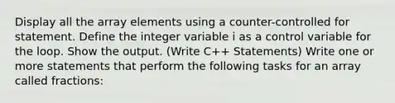 Display all the array elements using a counter-controlled for statement. Define the integer variable i as a control variable for the loop. Show the output. (Write C++ Statements) Write one or more statements that perform the following tasks for an array called fractions: