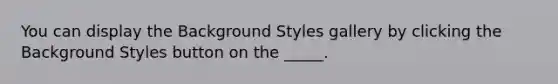 You can display the Background Styles gallery by clicking the Background Styles button on the _____.