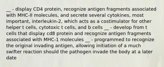 __ - display CD4 protein, recognize antigen fragments associated with MHC-II molecules, and secrete several cytokines, most important, interleukin-2, which acts as a costimulator for other helper t cells, cytotoxic t cells, and b cells __ - develop from t cells that display cd8 protein and recognize antigen fragments associated with MHC-1 molecules __ - programmed to recognize the original invading antigen, allowing initiation of a much swifter reaction should the pathogen invade the body at a later date