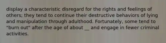 display a characteristic disregard for the rights and feelings of others; they tend to continue their destructive behaviors of lying and manipulation through adulthood. Fortunately, some tend to "burn out" after the age of about __ and engage in fewer criminal activities.