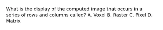 What is the display of the computed image that occurs in a series of rows and columns called? A. Voxel B. Raster C. Pixel D. Matrix