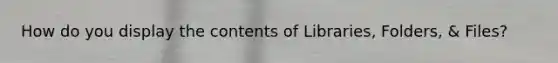 How do you display the contents of Libraries, Folders, & Files?