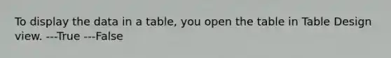 To display the data in a table, you open the table in Table Design view. ---True ---False