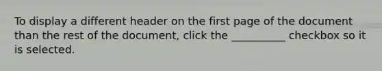 To display a different header on the first page of the document than the rest of the document, click the __________ checkbox so it is selected.