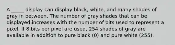 A _____ display can display black, white, and many shades of gray in between. The number of gray shades that can be displayed increases with the number of bits used to represent a pixel. If 8 bits per pixel are used, 254 shades of gray are available in addition to pure black (0) and pure white (255).