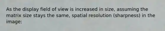 As the display field of view is increased in size, assuming the matrix size stays the same, spatial resolution (sharpness) in the image: