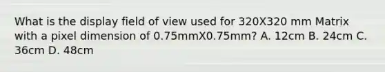 What is the display field of view used for 320X320 mm Matrix with a pixel dimension of 0.75mmX0.75mm? A. 12cm B. 24cm C. 36cm D. 48cm