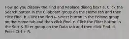 How do you display the Find and Replace dialog box? a. Click the Search button in the Clipboard group on the Home tab and then click Find. b. Click the Find & Select button in the Editing group on the Home tab and then click Find. c. Click the Filter button in the Sort & Filter group on the Data tab and then click Find. d. Press Ctrl + R.