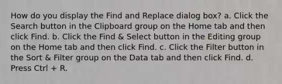 How do you display the Find and Replace dialog box? a. Click the Search button in the Clipboard group on the Home tab and then click Find. b. Click the Find & Select button in the Editing group on the Home tab and then click Find. c. Click the Filter button in the Sort & Filter group on the Data tab and then click Find. d. Press Ctrl + R.