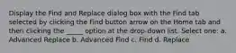 Display the Find and Replace dialog box with the Find tab selected by clicking the Find button arrow on the Home tab and then clicking the _____ option at the drop-down list. Select one: a. Advanced Replace b. Advanced Find c. Find d. Replace