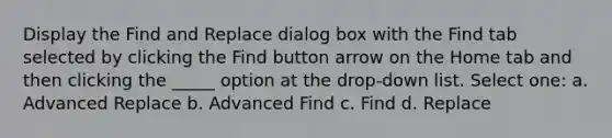 Display the Find and Replace dialog box with the Find tab selected by clicking the Find button arrow on the Home tab and then clicking the _____ option at the drop-down list. Select one: a. Advanced Replace b. Advanced Find c. Find d. Replace