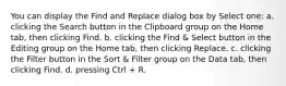 You can display the Find and Replace dialog box by Select one: a. clicking the Search button in the Clipboard group on the Home tab, then clicking Find. b. clicking the Find & Select button in the Editing group on the Home tab, then clicking Replace. c. clicking the Filter button in the Sort & Filter group on the Data tab, then clicking Find. d. pressing Ctrl + R.