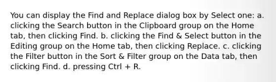 You can display the Find and Replace dialog box by Select one: a. clicking the Search button in the Clipboard group on the Home tab, then clicking Find. b. clicking the Find & Select button in the Editing group on the Home tab, then clicking Replace. c. clicking the Filter button in the Sort & Filter group on the Data tab, then clicking Find. d. pressing Ctrl + R.