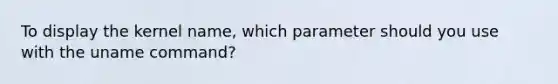 To display the kernel name, which parameter should you use with the uname command?