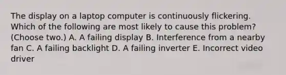 The display on a laptop computer is continuously flickering. Which of the following are most likely to cause this problem? (Choose two.) A. A failing display B. Interference from a nearby fan C. A failing backlight D. A failing inverter E. Incorrect video driver