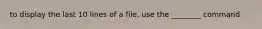 to display the last 10 lines of a file, use the ________ command