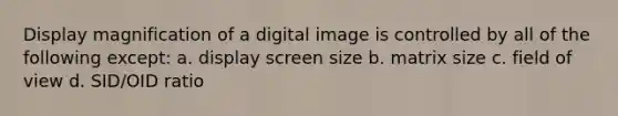 Display magnification of a digital image is controlled by all of the following except: a. display screen size b. matrix size c. field of view d. SID/OID ratio