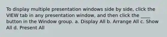 To display multiple presentation windows side by side, click the VIEW tab in any presentation window, and then click the ____ button in the Window group. a. Display All b. Arrange All c. Show All d. Present All