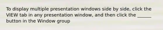 To display multiple presentation windows side by side, click the VIEW tab in any presentation window, and then click the ______ button in the Window group