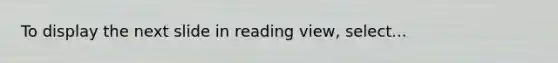 To display the next slide in reading view, select...