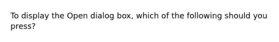 To display the Open dialog box, which of the following should you press?