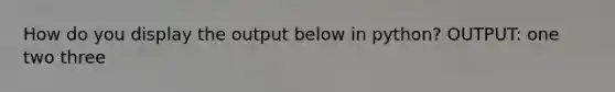 How do you display the output below in python? OUTPUT: one two three