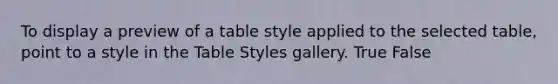 To display a preview of a table style applied to the selected table, point to a style in the Table Styles gallery. True False