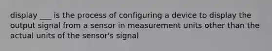 display ___ is the process of configuring a device to display the output signal from a sensor in measurement units other than the actual units of the sensor's signal