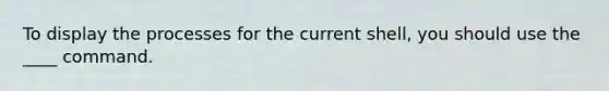 To display the processes for the current shell, you should use the ____ command.